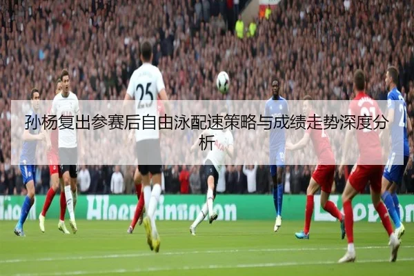 孙杨复出参赛后自由泳配速策略与成绩走势深度分析