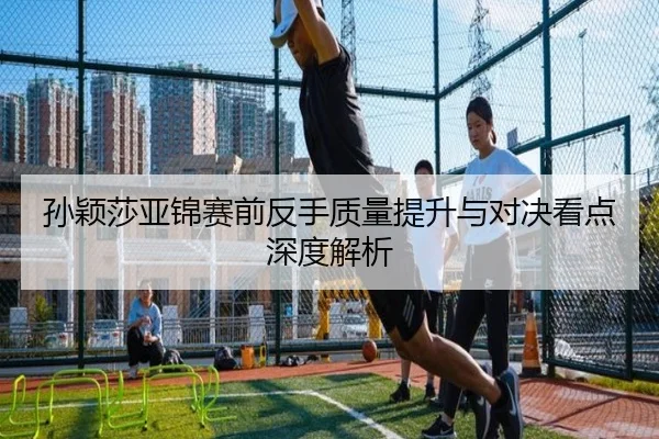 孙颖莎亚锦赛前反手质量提升与对决看点深度解析